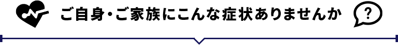 ご自身・ご家族にこんな症状ありませんか